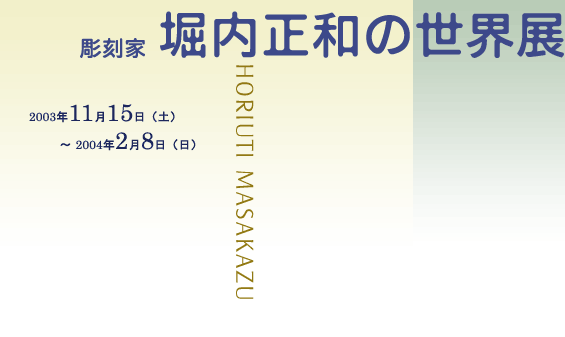 彫刻家堀内正和の世界展 開催期間：2003年11月15日～2004年2月8日