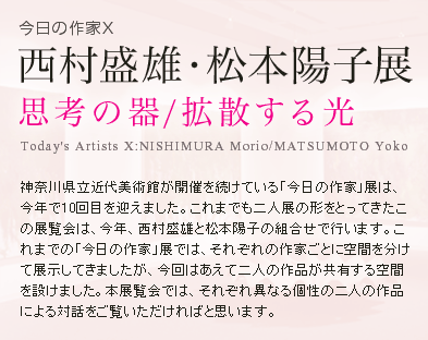 神奈川県立近代美術館が開催を続けている「今日の作家」展は、今年で10回目を迎えました。これまでも二人展の形をとってきたこの展覧会は、今年、西村盛雄と松本陽子の組合せで行います。これまでの「今日の作家」展では、それぞれの作家ごとに空間を分けて展示してきましたが、今回はあえて二人の作品が共有する空間を設けました。本展覧会では、それぞれ異なる個性の二人の作品による対話をご覧いただければと思います。