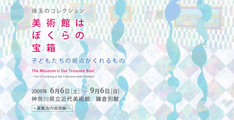 珠玉のコレクション　美術館はぼくらの宝箱　子どもたちの視点がくれるもの　会期は2009年6月6日（土曜）から9月6日（日曜）まで　展覧会内容詳細はこちら
