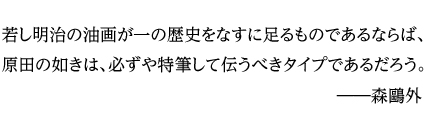 若し明治の油画が一の歴史をなすに足るものであるならば、原田の如きは、必ずや特筆して伝うべきタイプであるだろう。――森鴎外