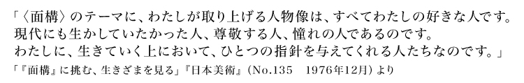 「〈面構〉のテーマに、わたしが取り上げる人物像は、すべてわたしの好きな人です。現代にも生かしていたかった人、尊敬する人、憧れの人であるのです。わたしに、生きていく上において、ひとつの指針を与えてくれる人たちなのです。」
        「『面構』に挑む、生きざまを見る」『日本美術』（No.135　1976年12月）より