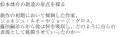 松本竣介の創造の原点を探る　創作の初期において傾倒した作家、ジョルジュ・ルオーやジョージ・グロス、藤田嗣治らから彼は何を吸収し、どのように自らの表現として展開させていったのか―